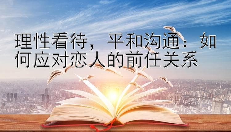 理性看待，平和沟通：如何应对恋人的前任关系