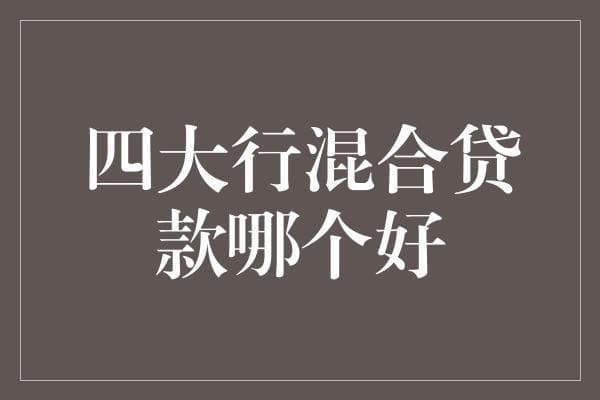 四大行混合贷款的比较分析：全面解读贷款政策与优势