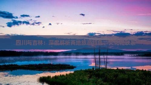 四川与吉林：深度解析两地旅游特色、文化和联系