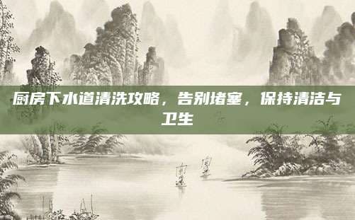 厨房下水道清洗攻略，告别堵塞，保持清洁与卫生