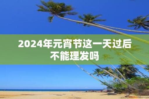 2024年元宵节这一天过后不能理发吗