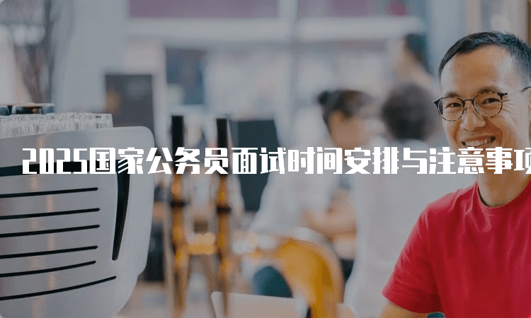 2025国家公务员面试时间安排与注意事项