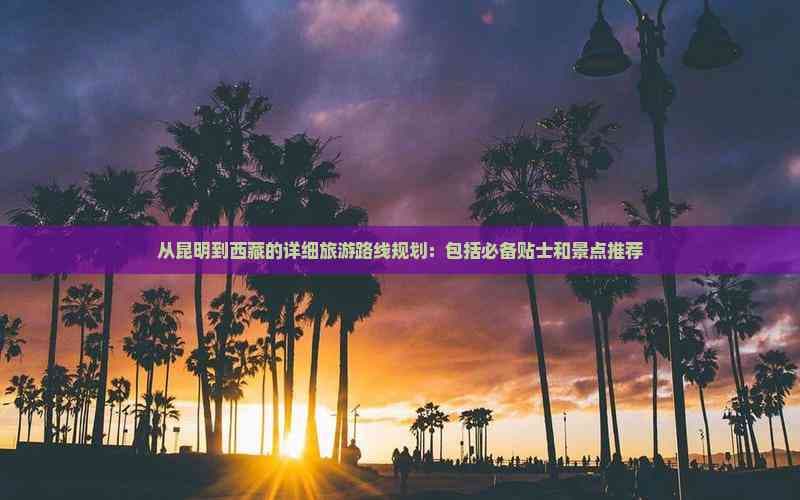 从昆明到西藏的详细旅游路线规划：包括必备贴士和景点推荐