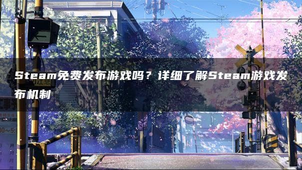 Steam免费发布游戏吗？详细了解Steam游戏发布机制