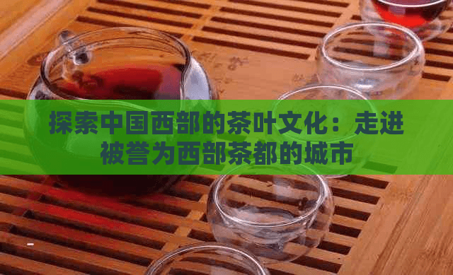 探索中国西部的茶叶文化：走进被誉为西部茶都的城市