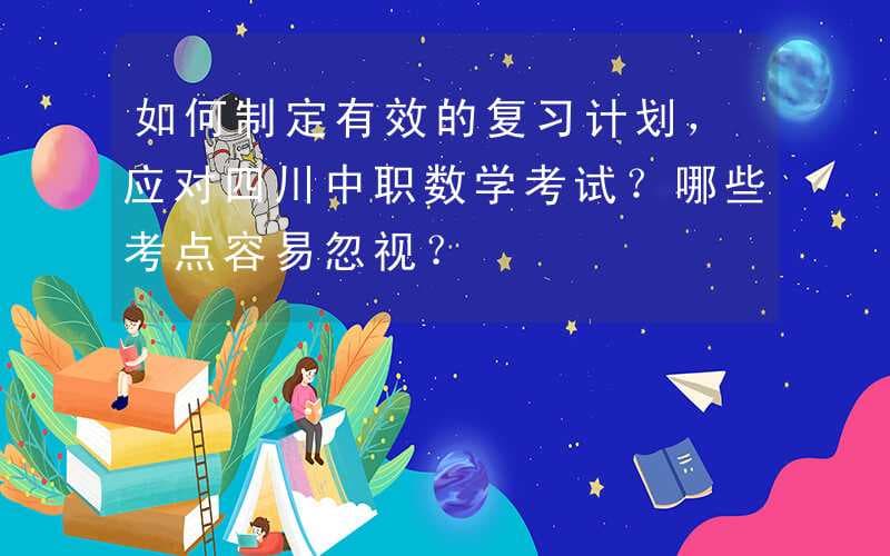 如何制定有效的复习计划，应对四川中职数学考试？哪些考点容易忽视？