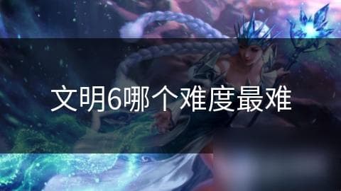 文明6难度全解析：从入门到极难，如何选择最适合你的挑战？