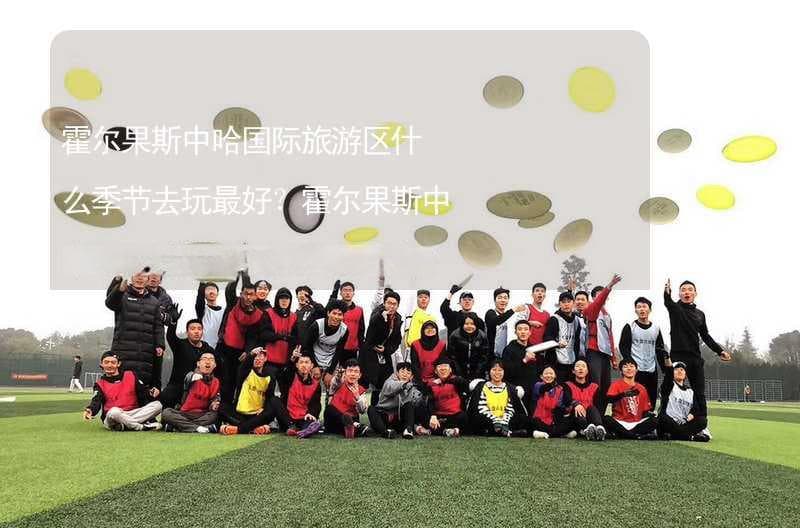 霍尔果斯中哈国际旅游区什么季节去玩最好？霍尔果斯中哈国际旅游区适合几月份去？