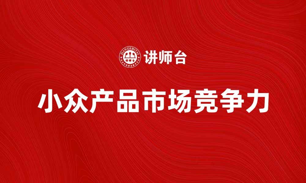 如何打造小众产品的市场竞争力与品牌影响力