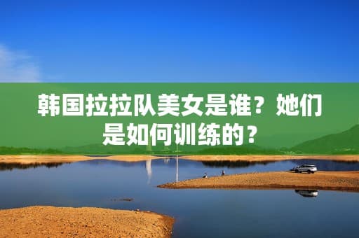 韩国拉拉队美女是谁？她们是如何训练的？