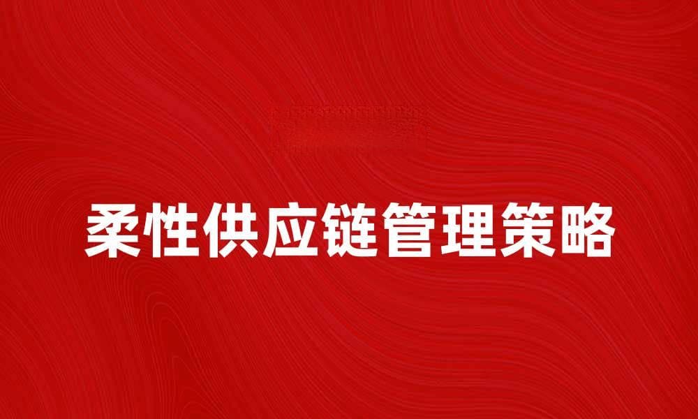 提升企业竞争力的柔性供应链管理策略