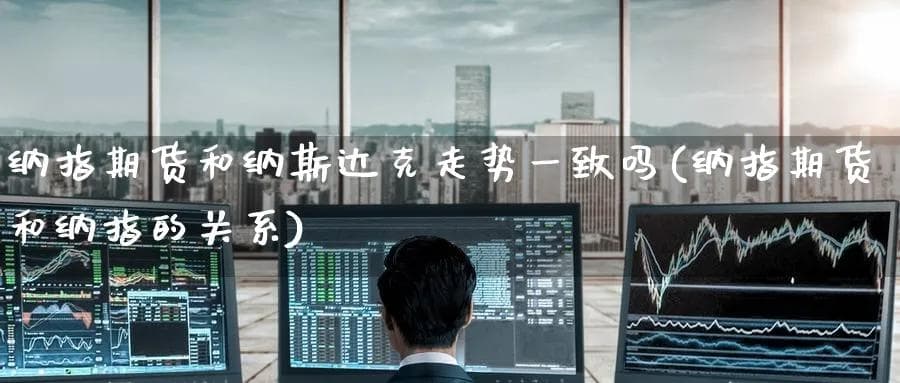 纳指期货和纳斯达克走势一致吗(纳指期货和纳指的关系)