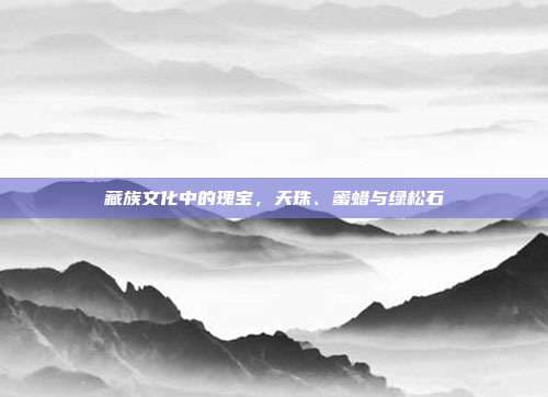 藏族文化中的瑰宝：天珠、蜜蜡与绿松石