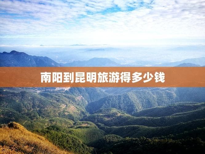 南阳到昆明旅游预算详解：交通、住宿、餐饮等费用全攻略