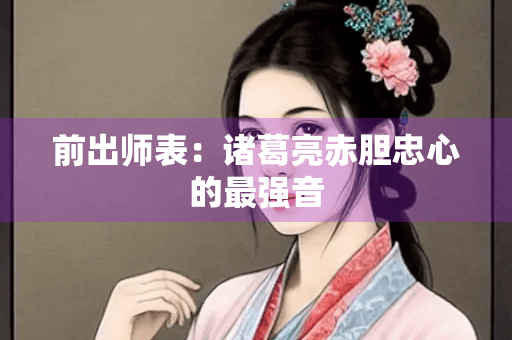 前出师表：诸葛亮赤胆忠心的最强音