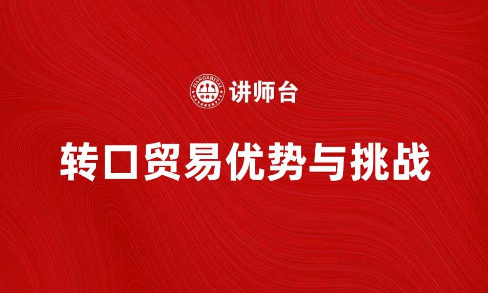 转口贸易的优势与挑战解析，助力全球贸易发展