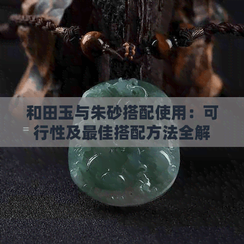 和田玉与朱砂搭配使用：可行性及更佳搭配方法全解析