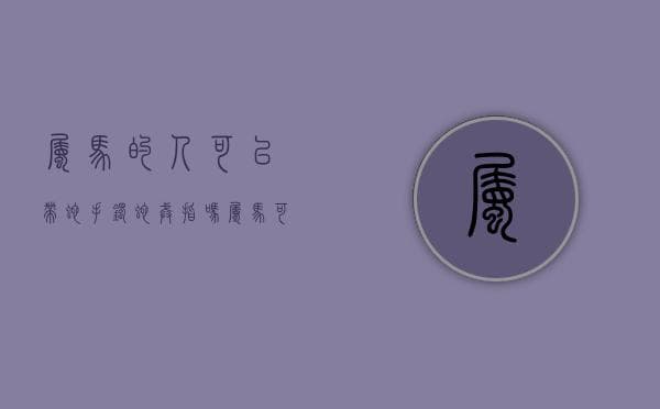 属马的人可以带蛇手镯蛇戒指吗（属马可以带蛇吊坠吗）