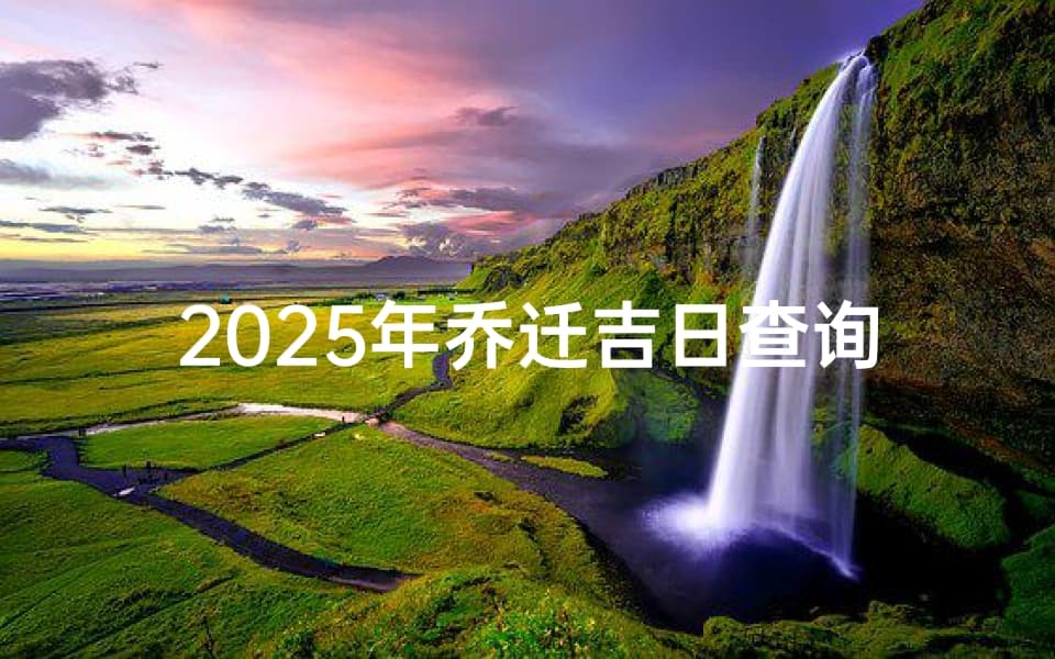 2025年乔迁吉日查询与最佳搬家日期选择指南
