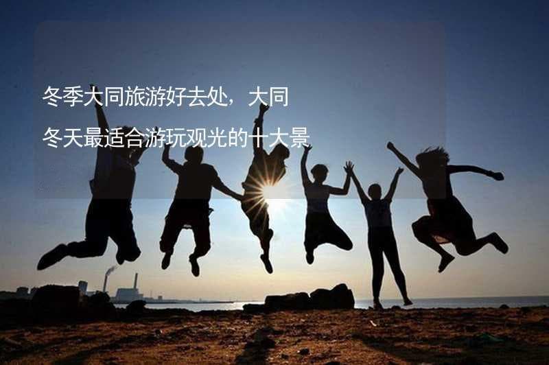 冬季大同旅游好去处，大同冬天最适合游玩观光的十大景点推荐