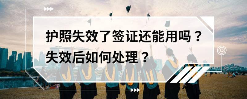 护照失效了签证还能用吗？失效后如何处理？
