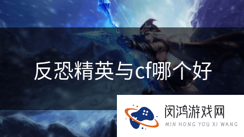 《反恐精英》与《CF》对比：两款游戏哪个综合体验更为出色