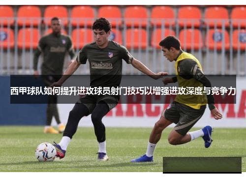 西甲球队如何提升进攻球员射门技巧以增强进攻深度与竞争力