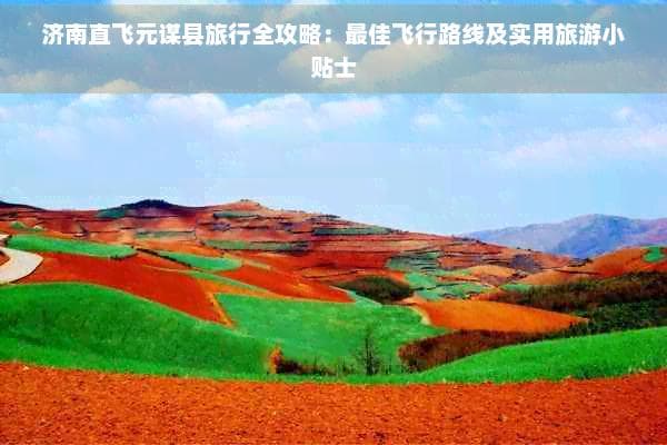 济南直飞元谋县旅行全攻略：更佳飞行路线及实用旅游小贴士
