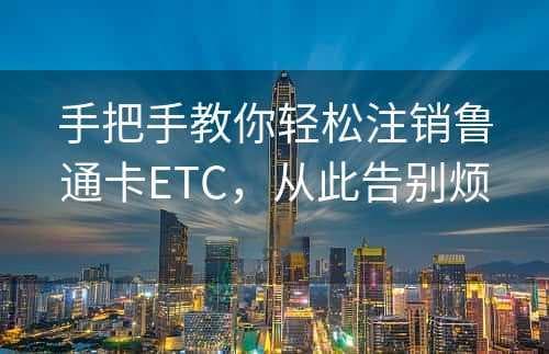 手把手教你轻松注销鲁通卡ETC，从此告别烦恼！