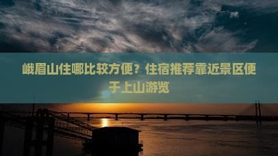 峨眉山住哪比较方便？住宿推荐靠近景区便于上山游览