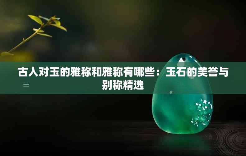 古人对玉的雅称和雅称有哪些：玉石的美誉与别称精选