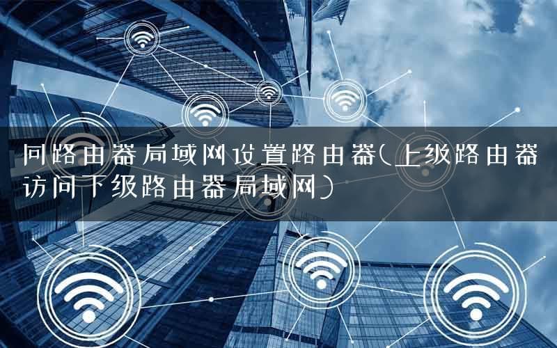 同路由器局域网设置路由器(上级路由器访问下级路由器局域网)