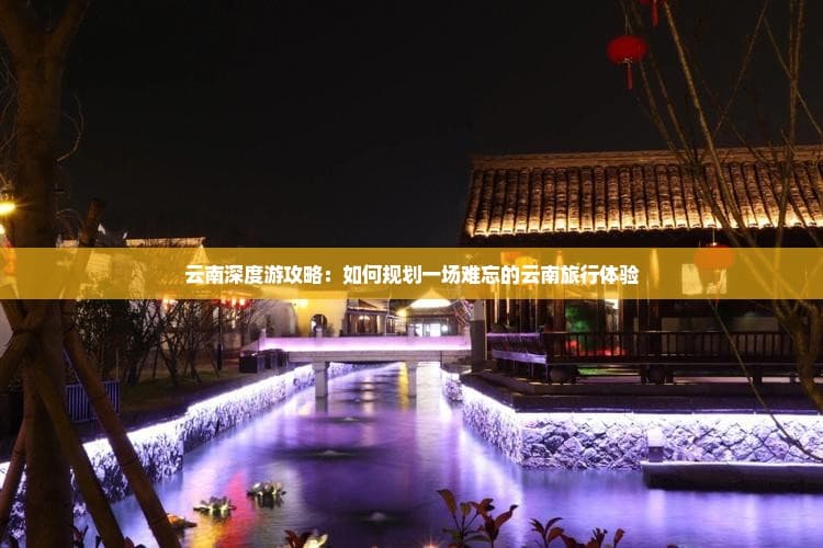 云南深度游攻略：如何规划一场难忘的云南旅行体验