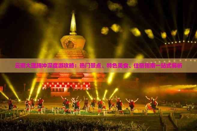 云南大理腾冲深度游攻略：热门景点、特色美食、住宿指南一站式解析