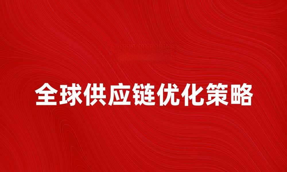 全球供应链优化策略：提升效率与灵活性的方法