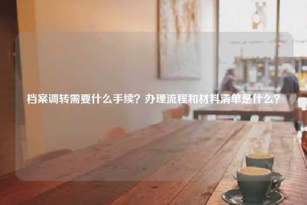 档案调转需要什么手续？办理流程和材料清单是什么？