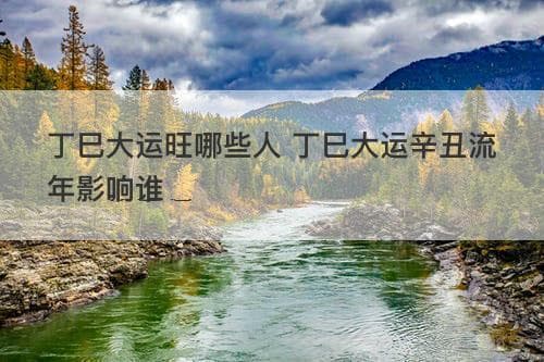 丁巳大运旺哪些人 丁巳大运辛丑流年影响谁
