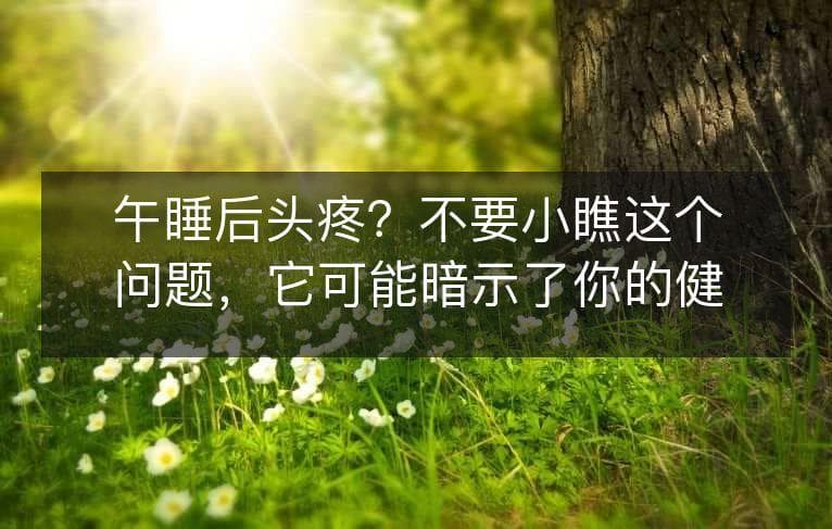 午睡后头疼？不要小瞧这个问题，它可能暗示了你的健康问题！