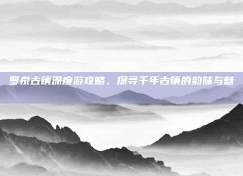 罗泉古镇深度游攻略，探寻千年古镇的韵味与魅力