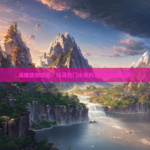 海南旅游攻略：探寻热门水果村及最新游玩指南