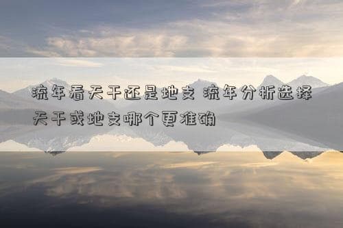 流年看天干还是地支 流年分析选择天干或地支哪个更准确