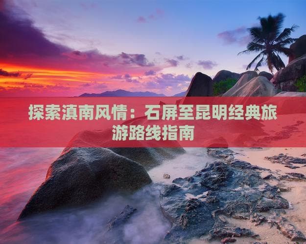 探索滇南风情：石屏至昆明经典旅游路线指南