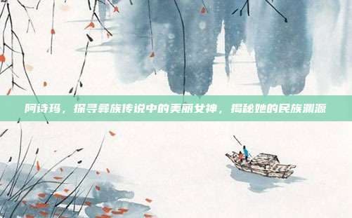 阿诗玛，探寻彝族传说中的美丽女神，揭秘她的民族渊源