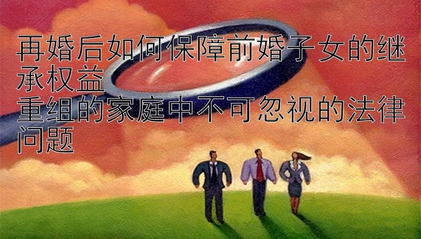 再婚后如何保障前婚子女的继承权益   重组的家庭中不可忽视的法律问题