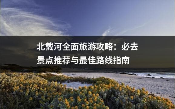 北戴河全面旅游攻略：必去景点推荐与最佳路线指南