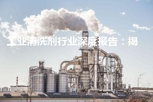 工业清洗剂行业深度报告：揭秘清洁背后的科技与未来趋势！