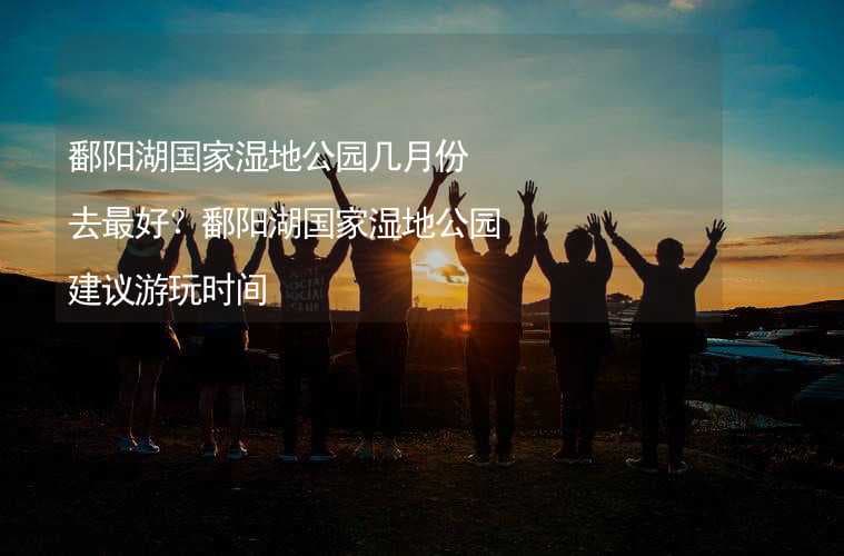 鄱阳湖国家湿地公园几月份去最好？鄱阳湖国家湿地公园建议游玩时间