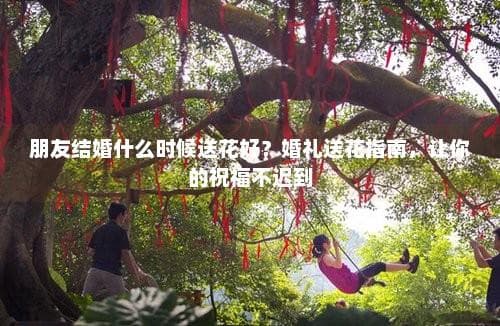 朋友结婚什么时候送花好？婚礼送花指南，让你的祝福不迟到