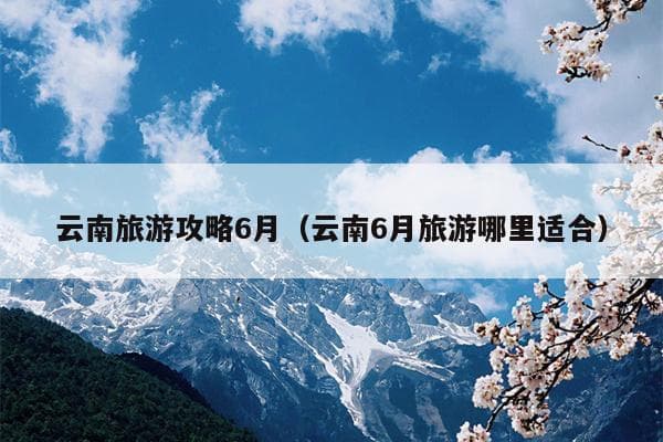 云南旅游攻略6月（云南6月旅游哪里适合）