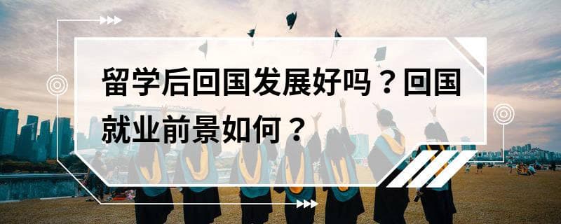 留学后回国发展好吗？回国就业前景如何？